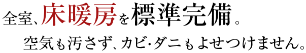 全室、床暖房を標準完備。空気も汚さず、カビ・ダニもよせつけません。