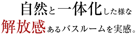 自然と一体化した様な解放感あるバスルームを実感。