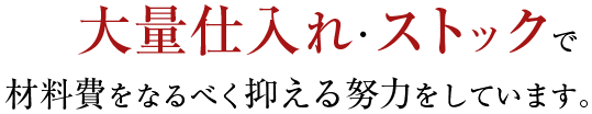 大量仕入れ・ストックで材料費をなるべく抑える努力をしています。