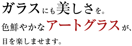 ガラスにも美しさを。
色鮮やかなアートグラスが、目を楽しませます。