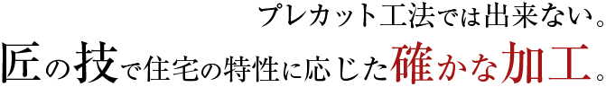 プレカット工法では出来ない。匠の技で住宅の特性に応じた確かな加工。